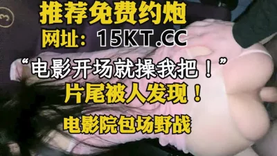 “电影一开始就操我把！”电影院操逼，片尾被人发现！（内有联系方式）