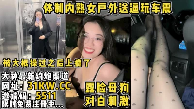 对白刺激！体制内风韵熟女主动送逼户外玩车震【看简介同城免费约炮】